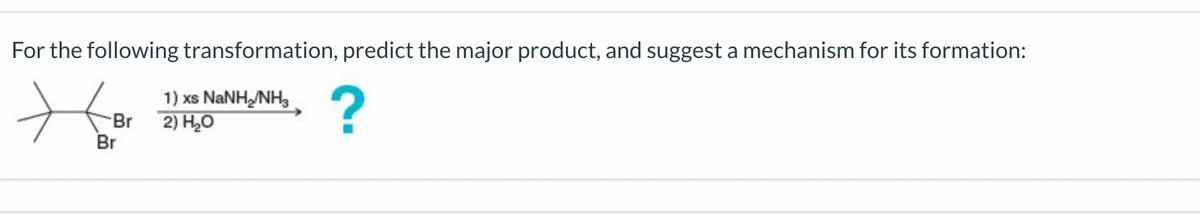 For the following transformation, predict the major product, and suggest a mechanism for its formation:
1) xs NaNH,/NH
2) H₂O
?
Br
Br