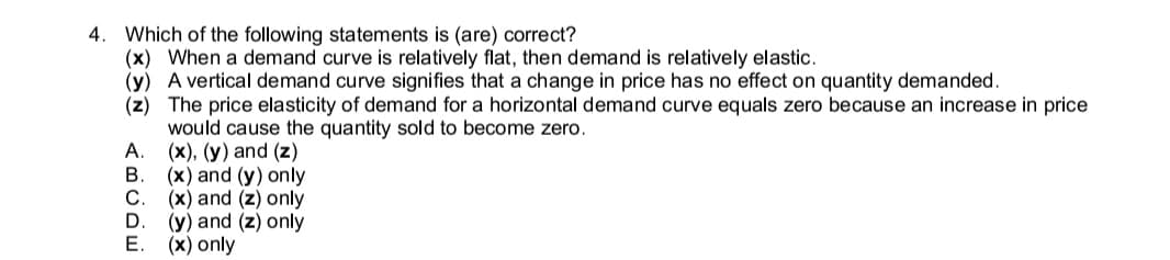 4. Which of the following statements is (are) correct?
(x) When a demand curve is relatively flat, then demand is relatively elastic.
(y) A vertical demand curve signifies that a change in price has no effect on quantity demanded.
(z) The price elasticity of demand for a horizontal demand curve equals zero because an increase in price
would cause the quantity sold to become zero.
А.
(x), (y) and (z)
(x) and (y) only
C.
(x) and (z) only
(y) and (z) only
Е.
(x) only
