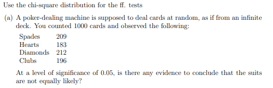 Use the chi-square distribution for the ff. tests
(a) A poker-dealing machine is supposed to deal cards at random, as if from an infinite
deck. You counted 1000 cards and observed the following:
Spades
209
Hearts
183
Diamonds
212
Clubs
196
At a level of significance of 0.05, is there any evidence to conclude that the suits
are not equally likely?