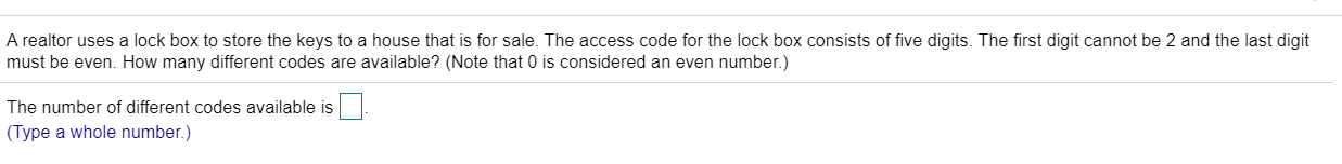 A realtor uses a lock box to store the keys to a house that is for sale. The access code for the lock box consists of five digits. The first digit cannot be 2 and the last digit
must be even. How many different codes are available? (Note that 0 is considered an even number.)
The number of different codes available is
(Type a whole number.)
