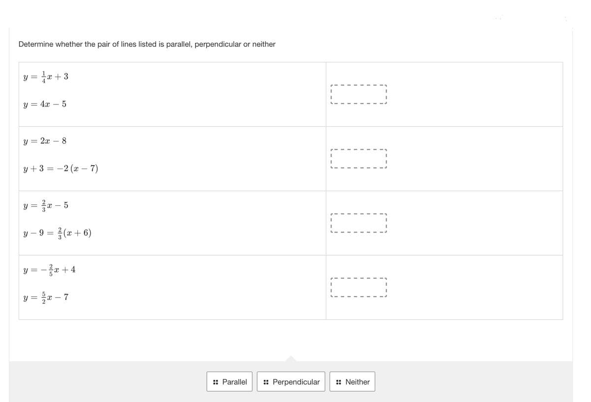 Determine whether the pair of lines listed is parallel, perpendicular or neither
y = ²√x +3
y = 4x 5
y = 2x 8
y + 3 = 2(x - 7)
y =
y − 9 = ²/3 (x + 6)
y =
3x - 5
=
==
T
x + 4
x-7
:: Parallel :: Perpendicular
1
I
I
L
r
I
I
L-
I
:: Neither
