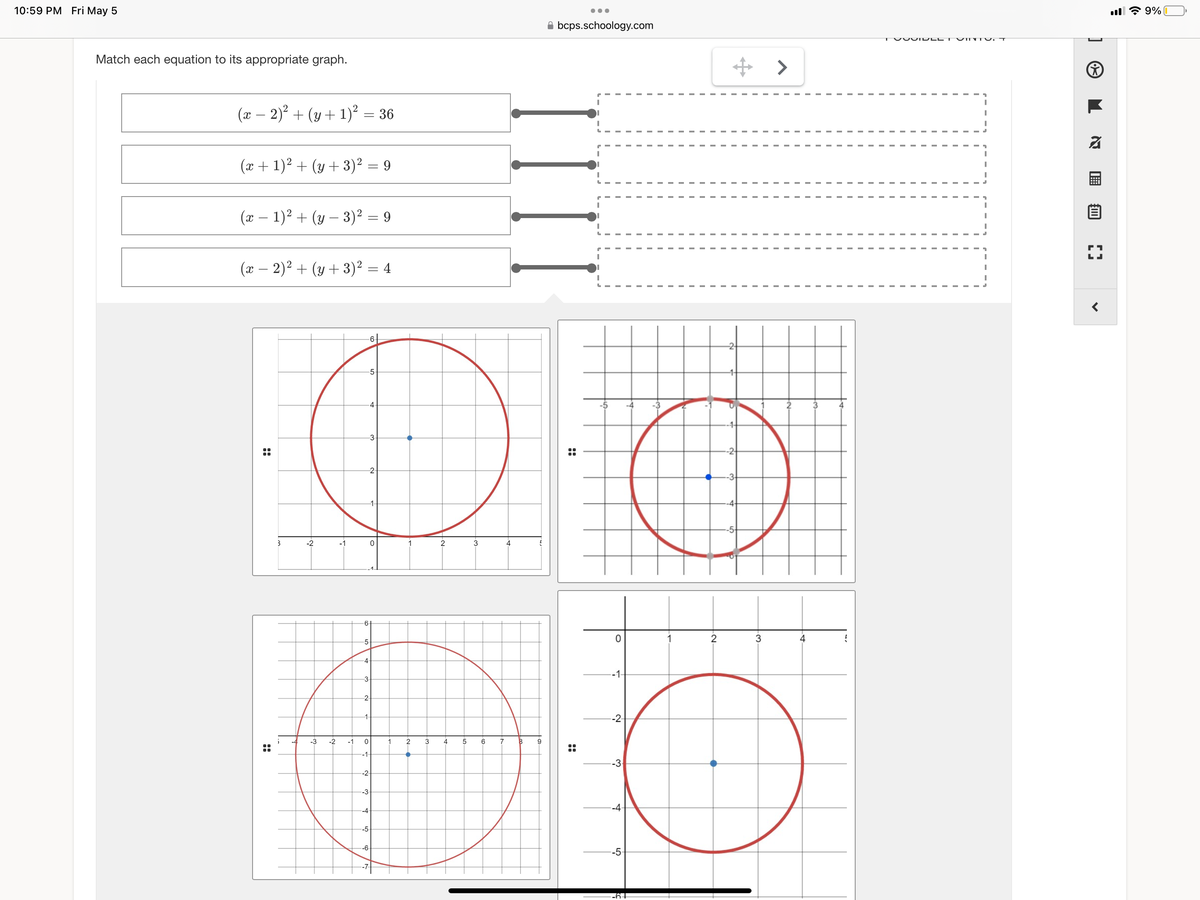 10:59 PM Fri May 5
Match each equation to its appropriate graph.
(x − 2)² + (y + 1)² = 36
(x + 1)² + (y + 3)² = 9
(x - 1)² + (y - 3)² = 9
(x − 2)² + (y + 3)² = 4
3
-2
-6-
-5-
-4-
3
2
0
3
6-
-5-
4-
3
2
-1-
-3 -2 -1 0
1 2 3 4
6
5 6
!!
-1-
--2-
-3
-4
-5
-6
4
IIII
7 8
●●●
bcps.schoology.com
9
i
..
O
-1-
--2-
-3
-4-
-5-
-64
-2
-14
-2-
Ⓡ
-3-
-4-
-5
2
3
>
VOIDI
VINTV.
&
2
E
L
9%