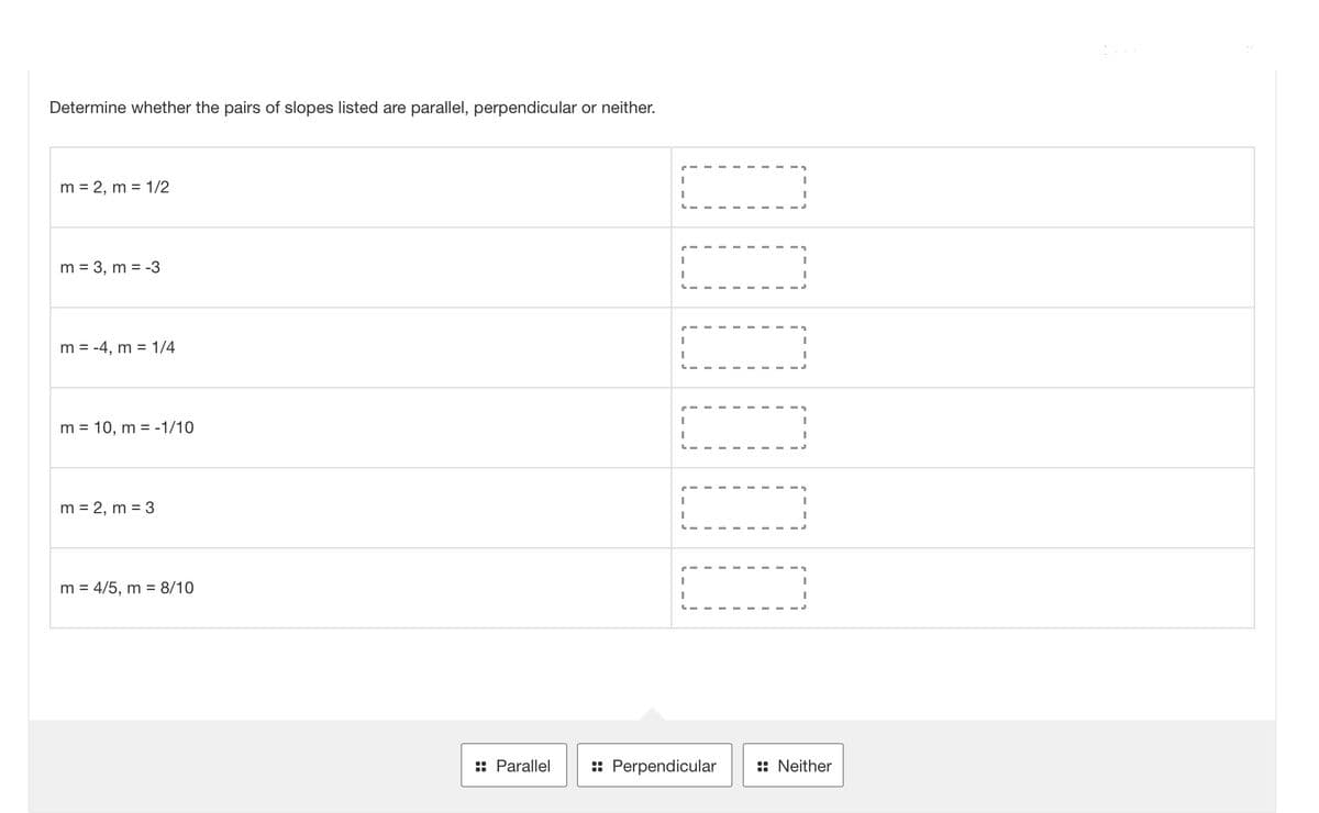 Determine whether the pairs of slopes listed are parallel, perpendicular or neither.
m = 2, m = 1/2
m = 3, m = -3
m = -4, m = 1/4
m = 10, m = -1/10
m = 2, m = 3
m = 4/5, m = 8/10
:: Parallel
I
I
|
I
I
1
I
I
I
I
I
I
I
1
I
I
I
I
I
I
:: Perpendicular :: Neither