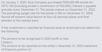 On January 1, 2020, Blue Company purchased P500,000 8% bonds for
P475,126 (including broker's commission of P20,000.) Interest is payable
annually every December 31. The bonds mature on December 31, 2022.
The prevailing parget rate for the bonds is 9% on December 31, 2020.
Round off present value factors to four (4) decimal places and final
answers to the nearest peso.
If the investment is classified as financial asset at amortized cost determine
the following
The amount to be recognized in 2020 profit or loss.
[ Select]
The amount to be reported on the entity's December 31, 2020 statement
of financial position is?
