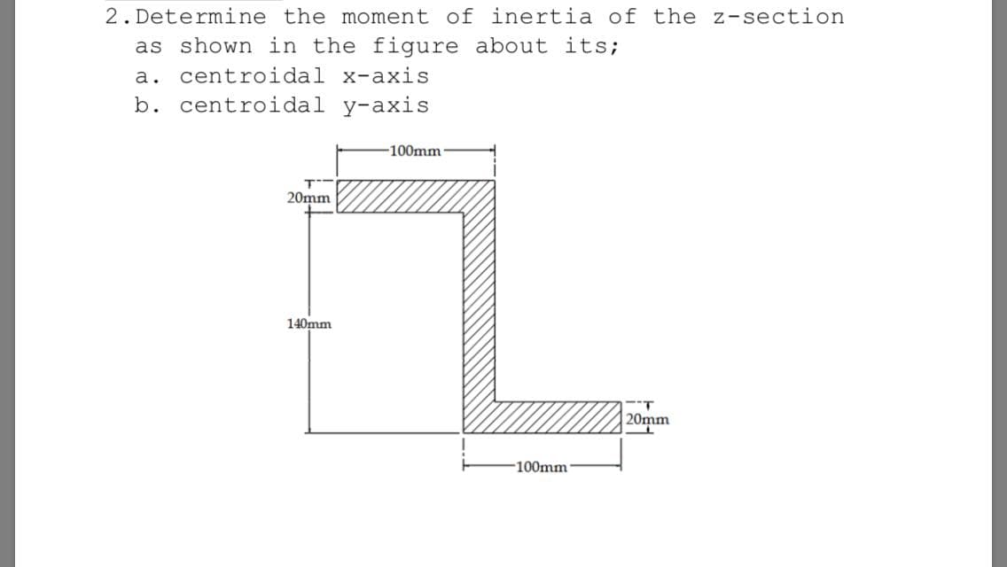 Determine the moment of inertia of the z-section
as shown in the figure about
a. centroidal x-axis
b. centroidal y-axis
its;
-100mm
20mm
140mm
20mm
-100mm
