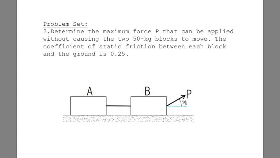 2. Determine the maximum force P that can be applied
without causing the two 50-kg blocks to move. The
coefficient of static friction between each block
and the ground is 0.25.
A
В
30
