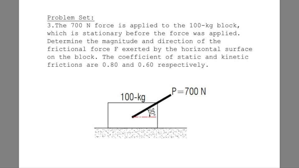 Problem Set:
3. The 700 N force is applied to the 100-kg block,
which is stationary before the force was applied.
Determine the magnitude and direction of the
frictional force F exerted by the horizontal surface
on the block. The coefficient of static and kinetic
frictions are 0.80 and 0.60 respectively.
