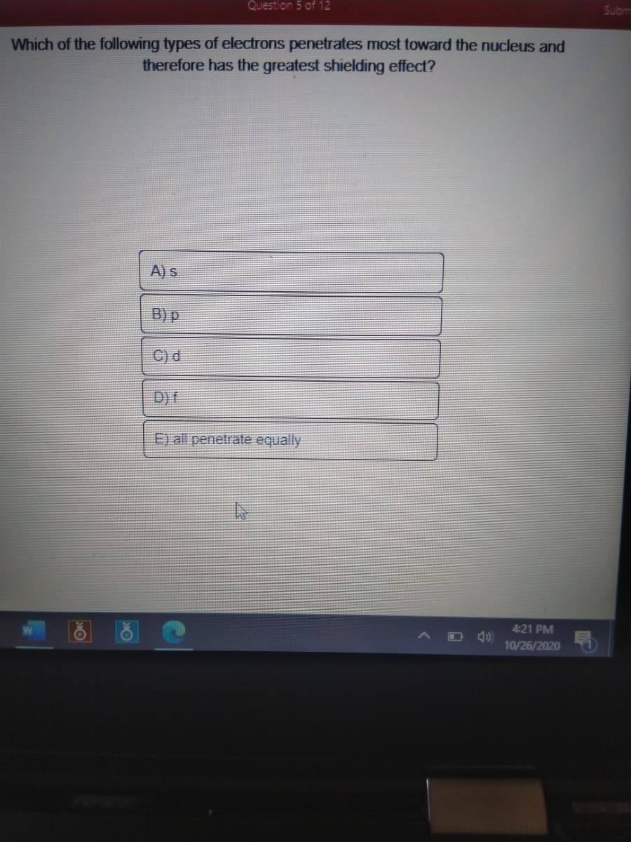 Question 5 of 12
Subm
Which of the following types of electrons penetrates most toward the nucleus and
therefore has the greatest shielding effect?
A) s
B) P
C) d
D) f
E) all penetrate equally
4:21 PM
10/26/2020
