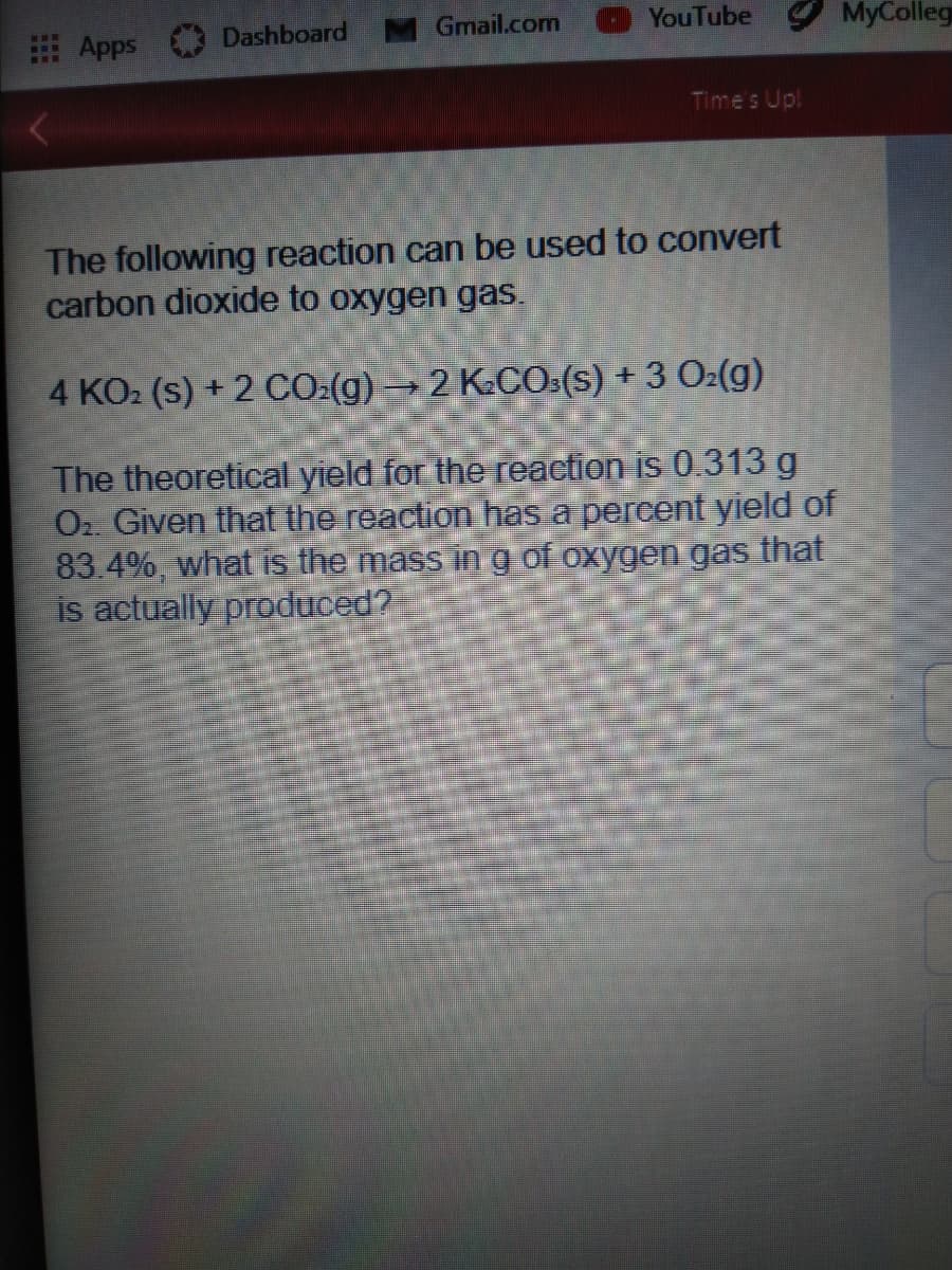 Apps
Dashboard
Gmail.com
YouTube
MyColleg
...
Times Up!
The following reaction can be used to convert
carbon dioxide to oxygen gas.
4 KO2 (s) + 2 CO:(g) → 2 K.CO:(s) + 3 O2(g)
The theoretical yield for the reaction is 0.313 g
Oz Given that the reaction has a percent yield of
83.4%, what is the mass in g of oxygen gas that
is actually produced?
