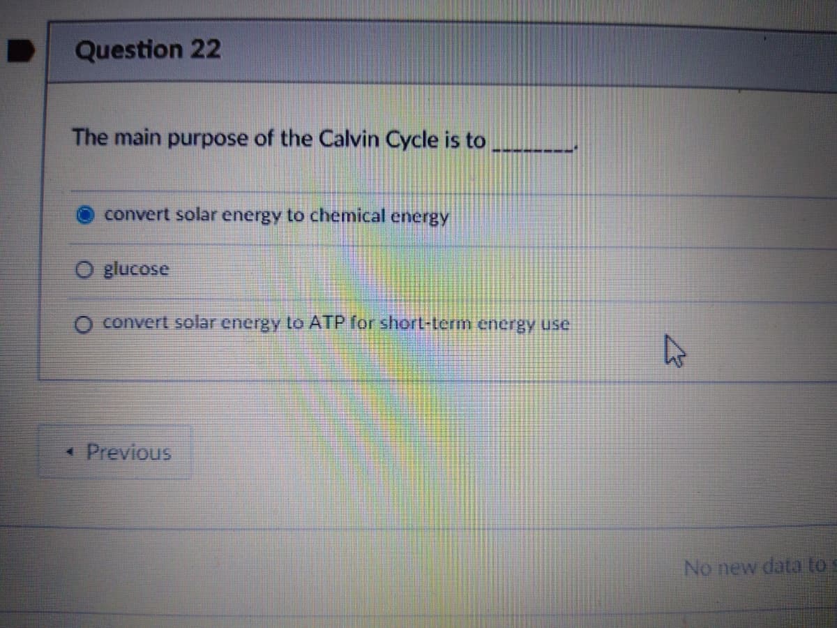 Question 22
The main purpose of the Calvin Cycle is to
convert solar energy to chemical energy
glucose
O co
ert solar energy to ATP or short-term energy use
* Previous
No new data to s
