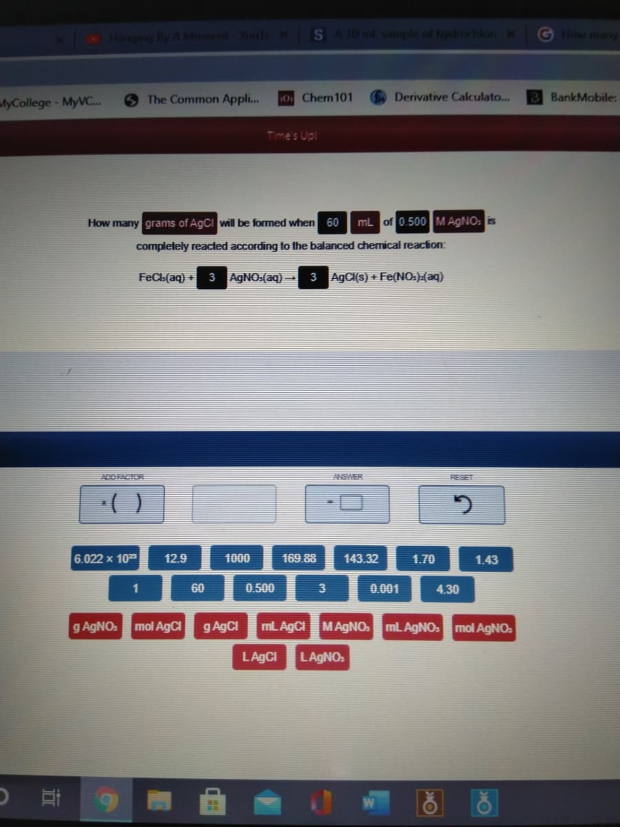 Hanqing By A Moment Youf
S A 10 ml sample of hydrochlori x
GHow many
MyCollege-MyVC..
The Common Appl..
0 Chen101
Derivative Calculato...
BankMobile:
Time's Up!
How many grams of AgCI will be formed when 60
mL of 0.500 M AGNO: is
completely reacted according to the balanced chemical reaction:
FeCL(aq) + 3 AGNO:(aq)
3 AgCI(s) + Fe(NO:)(aq)
ADDFACTOR
RESE
()
6.022 x 10
12.9
1000
169.88
143.32
1.70
1.43
1
60
0.500
0.001
4.30
g AGNO.
mol AgCI
g AgCi
mL AgCI
MAGNO. mL AGNO: mol AGNO.
LAGCI
LAGNO.
