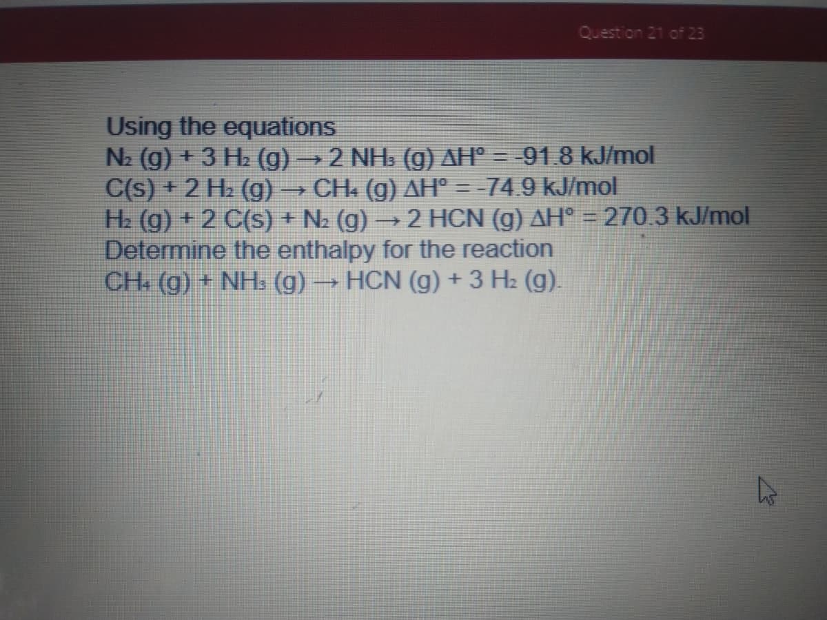 Question 21 of 23
Using the equations
N2 (g) + 3 H2 (g)2 NHs (g) AH° = -91.8 kJ/mol
C(s) + 2 H2 (g) → CH. (g) AH° = -74.9 kJ/mol
H2 (g) + 2 C(s) + N2 (g) -
Determine the enthalpy for the reaction
CH (g) + NH3 (g) → HCN (g) + 3 H2 (g).
2 HCN (g) AH° = 270.3 kJ/mol
%3D
