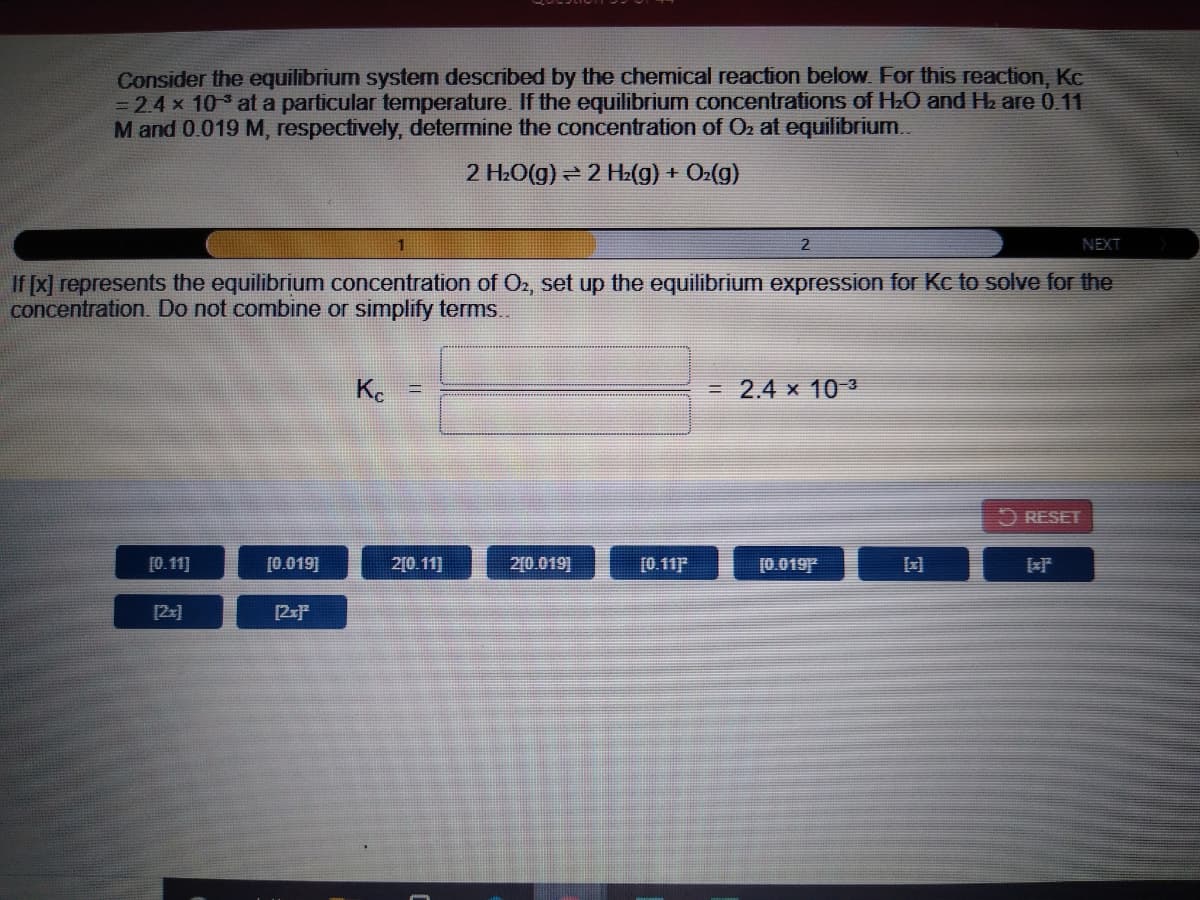 Consider the equilibrium system described by the chemical reaction below For this reaction, Kc
= 2.4 x 10 at a particular temperature. If the equilibrium concentrations of H2O and Hz are 0.11
M and 0.019 M, respectively, determine the concentration of Oz at equilibrium.
2 H.O(g) = 2 H2(g) + On(g)
NEXT
If [x] represents the equilibrium concentration of O2, set up the equilibrium expression for Kc to solve for the
concentration. Do not combine or simplify terms.
Ke
= 2.4 x 10 3
O RESET
[0.11]
[0.019]
2[0.11]
2[0.019]
[0.11F
[0.019
[2x]
