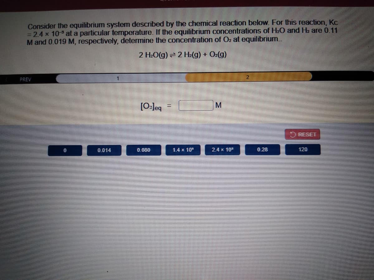 Consider the equilibrium system described by the chemical reaction below. For this reaction, Kc
= 2.4 x 103 at a particular temperature. If the equilibrium concentrations of H2O and Hz are 0.11
M and 0.019 M, respectively, determine the concentration of Oz at equilibrium..
2 H2O(g) = 2 H2(g) + Oz(g)
PREV
1
[0-leq
RESET
0.014
0.080
1.4 x 10
2.4 x 10
0.28
120
