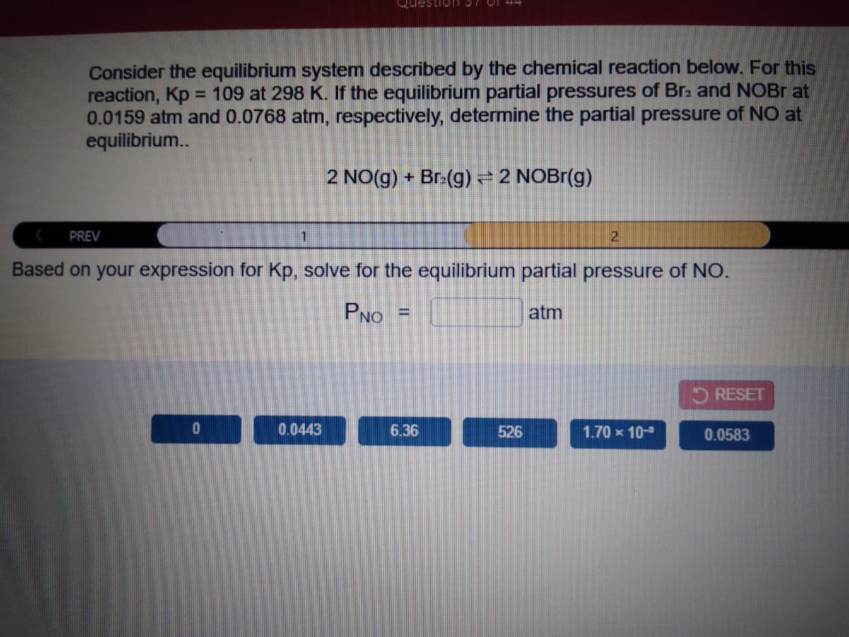 Consider the equilibrium system described by the chemical reaction below. For this
reaction, Kp = 109 at 298 K. If the equilibrium partial pressures of Brz and NOBR at
0.0159 atm and 0.0768 atm, respectively, determine the partial pressure of NO at
equilibrium..
%3D
2 NO(g) + Br:(g) =2 NOBr(g)
PREV
Based on your expression for Kp, solve for the equilibrium partial pressure of NO.
PNO
atm
%3D
RESET
0.0443
6.36
526
1.70 x 10-
0.0583
