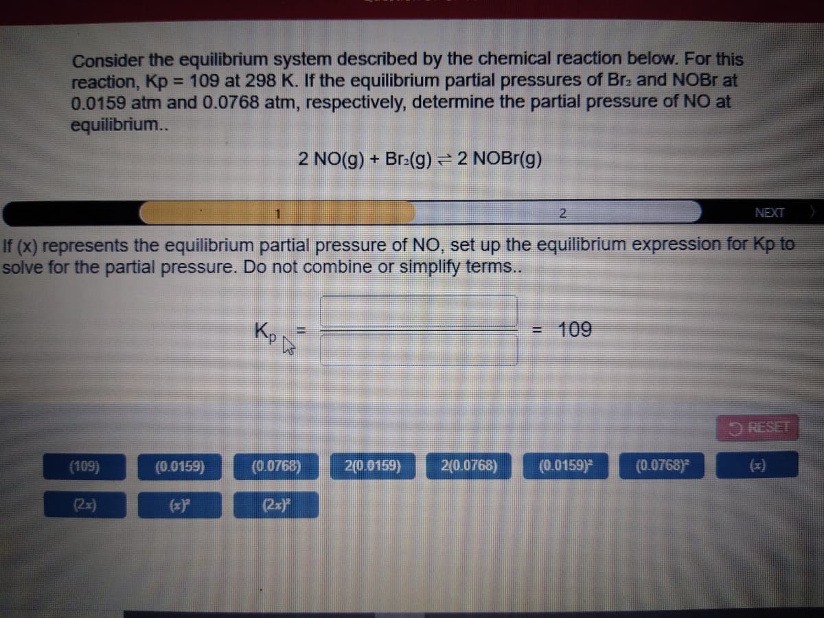 Consider the equilibrium system described by the chemical reaction below. For this
reaction, Kp = 109 at 298 K. If the equilibrium partial pressures of Br. and NOBR at
0.0159 atm and 0.0768 atm, respectively, determine the partial pressure of NO at
equilibrium..
2 NO(g) + Br:(g) = 2 NOBr(g)
2
NEXT
If (x) represents the equilibrium partial pressure of NO, set up the equilibrium expression for Kp to
solve for the partial pressure. Do not combine or simplify terms..
Kp
109
%3D
RESET
(109)
(0.0159)
(0.0768)
20.0159)
2(0.0768)
(0.0159)*
(0.0768)
(x)
(2x)
(2x)
