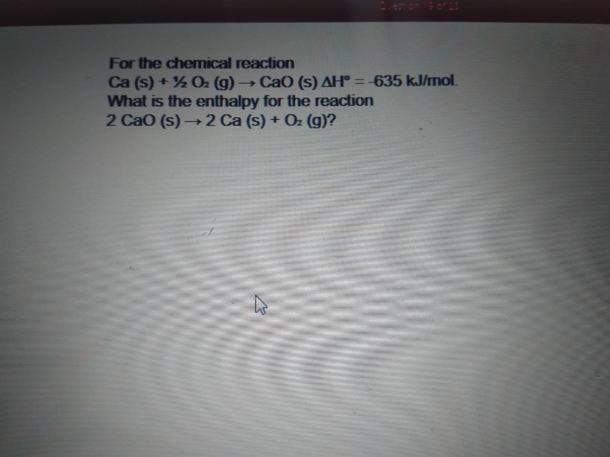 enon 19 of 23
For the chemical reaction
Ca (s) + % O2 (g)
What is the enthalpy for the reaction
2 CaO (s) → 2 Ca (s) + O2 (g)?
CaO (s) AH° = -635 kJ/mol.

