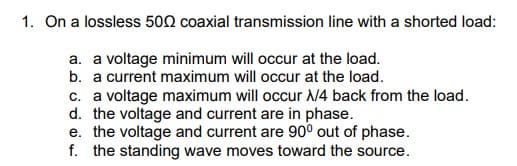 1. On a lossless 500 coaxial transmission line with a shorted load:
a. a voltage minimum will occur at the load.
b. a current maximum will occur at the load.
c. a voltage maximum will occur X/4 back from the load.
d. the voltage and current are in phase.
e. the voltage and current are 90° out of phase.
f. the standing wave moves toward the source.