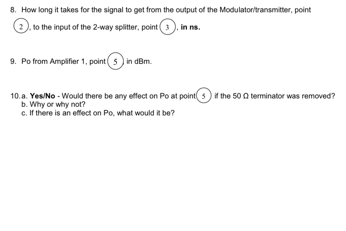 8. How long it takes for the signal to get from the output of the Modulator/transmitter, point
2 to the input of the 2-way splitter, point 3
3.
9. Po from Amplifier 1, point (5 in dBm.
in ns.
10.a. Yes/No - Would there be any effect on Po at point 5 if the 50 terminator was removed?
b. Why or why not?
c. If there is an effect on Po, what would it be?