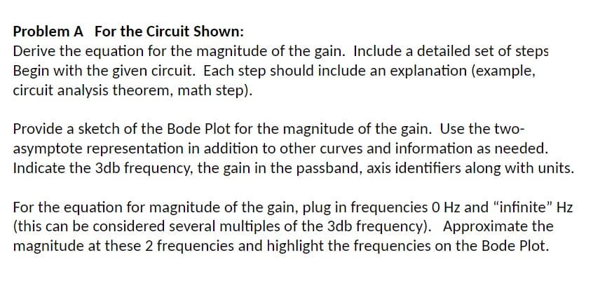 Problem A For the Circuit Shown:
Derive the equation for the magnitude of the gain. Include a detailed set of steps
Begin with the given circuit. Each step should include an explanation (example,
circuit analysis theorem, math step).
Provide a sketch of the Bode Plot for the magnitude of the gain. Use the two-
asymptote representation in addition to other curves and information as needed.
Indicate the 3db frequency, the gain in the passband, axis identifiers along with units.
For the equation for magnitude of the gain, plug in frequencies 0 Hz and "infinite" Hz
(this can be considered several multiples of the 3db frequency). Approximate the
magnitude at these 2 frequencies and highlight the frequencies on the Bode Plot.