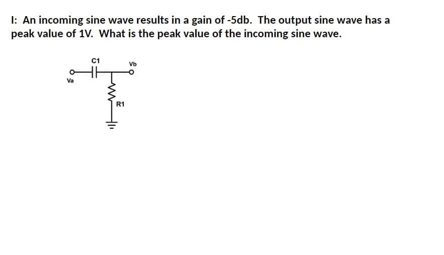 I: An incoming sine wave results in a gain of -5db. The output sine wave has a
peak value of 1V. What is the peak value of the incoming sine wave.
Va
C1
Vb
Ţ
R1