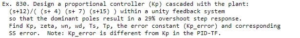 Ex. 830. Design a proportional controller (Kp) cascaded with the plant:
(s+12)/((s+ 4) (s+ 7) (s+15)) within a unity feedback system
so that the dominant poles result in a 29% overshoot step response.
Find Kp, zeta, wn, wd, Ts, Tp, the error constant (Kp_error) and corresponding
SS error. Note: Kp_error is different from Kp in the PID-TF.