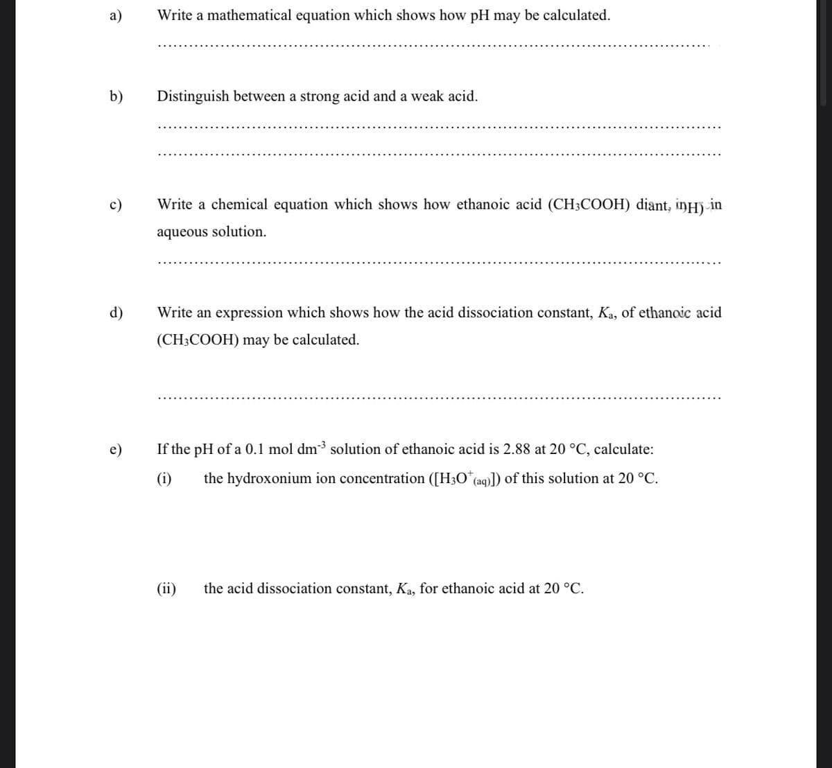 а)
Write a mathematical equation which shows how pH may be calculated.
b)
Distinguish between a strong acid and a weak acid.
c)
Write a chemical equation which shows how ethanoic acid (CH3COOH) diant, iŋHj-in
aqueous solution.
d)
Write an expression which shows how the acid dissociation constant, Ka, of ethanoic acid
(CH3COOH) may be calculated.
e)
If the pH of a 0.1 mol dm3 solution of ethanoic acid is 2.88 at 20 °C, calculate:
(i)
the hydroxonium ion concentration ([H3O*(aq)]) of this solution at 20 °C.
(ii)
the acid dissociation constant, Ka, for ethanoic acid at 20 °C.
