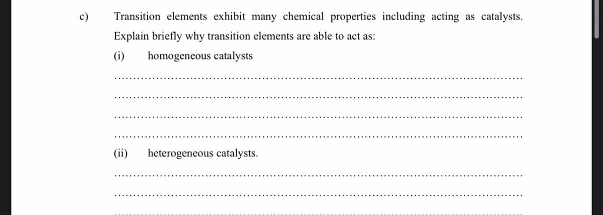 c)
Transition elements exhibit many chemical properties including acting as catalysts.
Explain briefly why transition elements are able to act as:
(i)
homogeneous catalysts
(ii)
heterogeneous catalysts.
