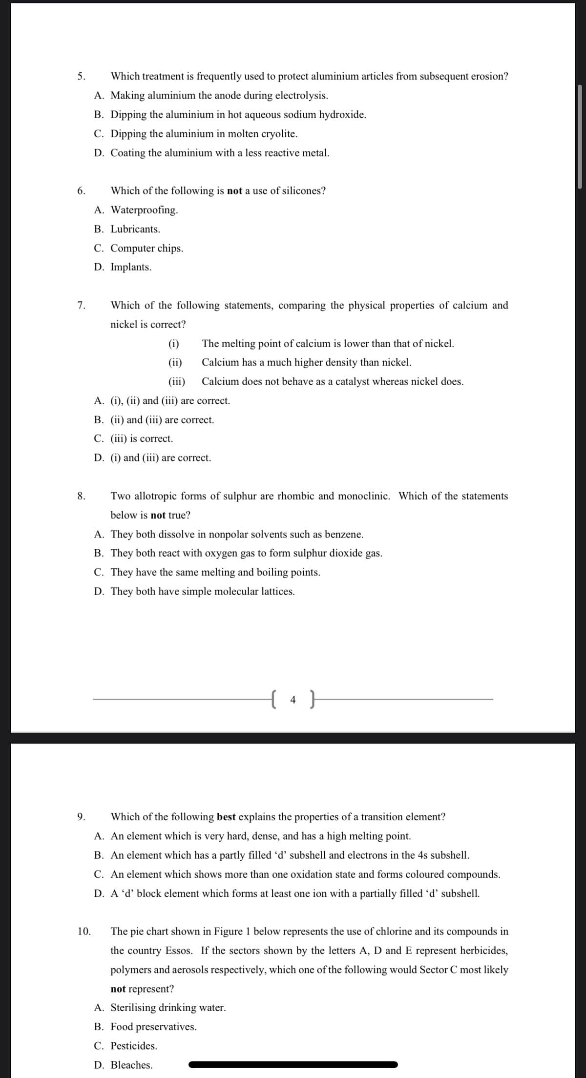 5.
Which treatment is frequently used to protect aluminium articles from subsequent erosion?
A. Making aluminium the anode during electrolysis.
B. Dipping the aluminium in hot aqueous sodium hydroxide.
C. Dipping the aluminium in molten cryolite.
D. Coating the aluminium with a less reactive metal.
Which of the following is not a use of silicones?
A. Waterproofing.
B. Lubricants.
C. Computer chips.
D. Implants.
7.
Which of the following statements, comparing the physical properties of calcium and
nickel is correct?
(i)
The melting point of calcium is lower than that of nickel.
(ii)
Calcium has a much higher density than nickel.
(iii)
Calcium does not behave as a catalyst whereas nickel does.
A. (i), (ii) and (iii) are correct.
B. (ii) and (iii) are correct.
C. (iii) is correct.
D. (i) and (iii) are correct.
8.
Two allotropic forms of sulphur are rhombic and monoclinic. Which of the statements
below is not true?
A. They both dissolve in nonpolar solvents such as benzene.
B. They both react with oxygen gas to form sulphur dioxide gas.
C. They have the same melting and boiling points.
D. They both have simple molecular lattices.
4 }
9.
Which of the following best explains the properties of a transition element?
A. An element which is very hard, dense, and has a high melting point.
B. An element which has a partly filled 'd' subshell and electrons in the 4s subshell.
C. An element which shows more than one oxidation state and forms coloured compounds.
D. A 'd' block element which forms at least one ion with a partially filled 'd' subshell.
10.
The pie chart shown in Figure 1 below represents the use of chlorine and its compounds in
the country Essos. If the sectors shown by the letters A, D and E represent herbicides,
polymers and aerosols respectively, which one of the following would Sector C most likely
not represent?
A. Sterilising drinking water.
B. Food preservatives.
C. Pesticides.
D. Bleaches.
6.
