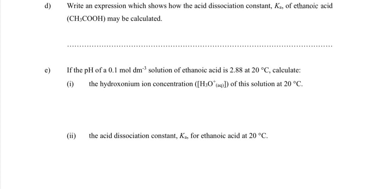 d)
Write an expression which shows how the acid dissociation constant, Ka, of ethanoic acid
(CH3COOH) may be calculated.
If the pH of a 0.1 mol dm3 solution of ethanoic acid is 2.88 at 20 °C, calculate:
(i)
the hydroxonium ion concentration ([H3O*(aq)]) of this solution at 20 °C.
(ii)
the acid dissociation constant, Ka, for ethanoic acid at 20 °C.
