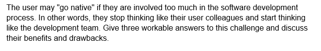 The user may "go native" if they are involved too much in the software development
process. In other words, they stop thinking like their user colleagues and start thinking
like the development team. Give three workable answers to this challenge and discuss
their benefits and drawbacks.