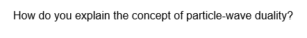 How do you explain the concept of particle-wave duality?