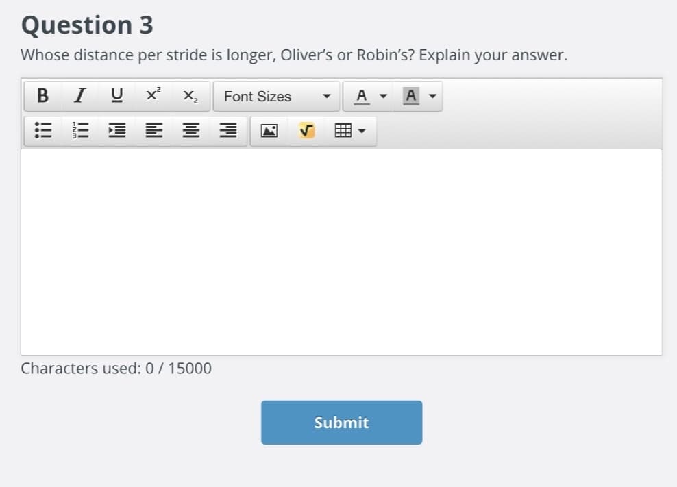 ### Question 3

**Whose distance per stride is longer, Oliver's or Robin's? Explain your answer.**

*Characters used: 0 / 15000* 

---

This page is part of an educational website interface, featuring a question—commonly found in assignments or quizzes—along with an integrated text editor for submitting an answer. The text editor includes functionalities for bold, italic, underline, subscript, and superscript formatting. Users can adjust the font size and style, justify text, create bullet points or numbered lists, and insert images or tables. 

Below the text editor, a counter tracks the number of characters used, with a maximum limit of 15,000 characters for the submitted response. To finalize the submission, users click the "Submit" button. 

This setup encourages detailed and formatted answers, facilitating clear and comprehensive explanations suitable for educational purposes.