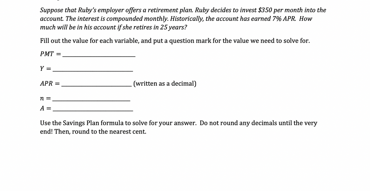 Suppose that Ruby's employer offers a retirement plan. Ruby decides to invest $350 per month into the
account. The interest is compounded monthly. Historically, the account has earned 7% APR. How
much will be in his account if she retires in 25 years?
Fill out the value for each variable, and put a question mark for the value we need to solve for.
PMT
Y =
APR =
n =
A =
(written as a decimal)
Use the Savings Plan formula to solve for your answer. Do not round any decimals until the very
end! Then, round to the nearest cent.