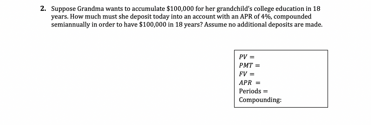 2. Suppose Grandma wants to accumulate $100,000 for her grandchild's college education in 18
years. How much must she deposit today into an account with an APR of 4%, compounded
semiannually in order to have $100,000 in 18 years? Assume no additional deposits are made.
PV =
PMT=
FV =
APR =
Periods
=
Compounding: