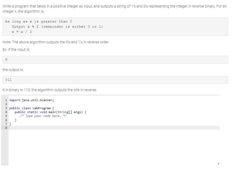 Write a program that takes in a positive integer as input, and outputs a string of 1's and O's representing the integer in reverse binary. For an
integer x, the algorithm is:
As long as x is greater than 0
Output x 2 (remainder is either 0 or 1)
x = x/2
Note: The above algorithm outputs the 0's and 1's in reverse order.
Ex: If the input is:
6
the output is:
011
6 in binary is 110; the algorithm outputs the bits in reverse.
1 import java.util.Scanner;
NM i 600
2
3 public class LabProgram {
4
5
public static void main(String[] args) {
/* Type your code here. */
}
7}
8