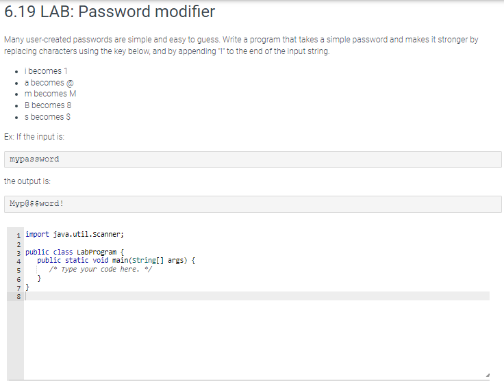 6.19 LAB: Password modifier
Many user-created passwords are simple and easy to guess. Write a program that takes a simple password and makes it stronger by
replacing characters using the key below, and by appending "!" to the end of the input string.
• i becomes 1
• a becomes @
• m becomes M
• B becomes 8
• s becomes $
Ex: If the input is:
mypassword
the output is:
Myp@$$word!
java.util.Scanner;
3 public class LabProgram {
1 import
ANM4 in 6700
2
5
7}
8
public static void main(String[] args) {
/* Type your code here. */