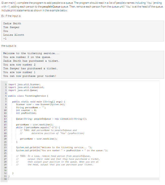 Given main(), complete the program to add people to a queue. The program should read in a list of people's names including "You" (ending
with-1), adding each person to the peoplelnQueue queue. Then, remove each person from the queue until "You" is at the head of the queue.
Include print statements as shown in the example below.
Ex: If the input is:
Zadie Smith
Tom Sawyer
You
Louisa Alcott
-1
the output is:
Welcome to the ticketing service...
You are number 3 in the queue.
Zadie Smith has purchased a ticket.
You are now number 2
Tom Sawyer has purchased a ticket.
You are now number 1
You can now purchase your ticket!
1 import java.util.Scanner;
2 import java.util.LinkedList;
3 import java.util.Queue;
4
5 public class TicketingService {
6
7
8
9
10
11
12
13
14
#9952987222222222222
15
16
17
18
19
20
21
26
30
31
32 }
33
public static void main (String[] args) {
Scanner scnr = new Scanner(System.in);
String personName = "";
int counter = 0;
int youPosition;
34
Queue<String> peopleInQueue = new LinkedList<String>();
personName= scnr.nextLine();
while (!personName.equals("-1")) {
// TODO: Add personName to people InQueue and
}
determine position of "You" (youPosition)
personName= scnr.nextLine();
System.out.println("Welcome to the ticketing service...");
System.out.println("You are number + youPosition + " in the queue.");
// TODO: In a Loop, remove head person from peopleInQueue,
output their name and that they have purchased a ticket,
then output your position in the queue. When you are at
the head, output that you can purchase your ticket.