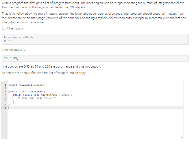 Write a program that first gets a list of integers from input. The input begins with an integer indicating the number of integers that follow.
Assume that the list will always contain fewer than 20 integers.
That list is followed by two more integers representing lower and upper bounds of a range. Your program should output all integers from
the list that are within that range (inclusive of the bounds). For coding simplicity, follow each output integer by a comma, even the last one.
The output ends with a newline.
Ex: If the input is:
5 25 51 0 200 33
0 50
then the output is:
25,0,33,
(the bounds are 0-50, so 51 and 200 are out of range and thus not output).
To achieve the above, first read the list of integers into an array.
1 import java.util.Scanner;
2
3 public class LabProgram {
4
5
6
7
8
public static void main(String[] args) {
1 /* Type your code here. */
}