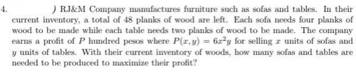 4.
) RJ&M Company manufactures furniture such as sofas and tables. In their
current inventory, a total of 48 planks of wood are left. Each sofa needs four planks of
wood to be made while each table needs two planks of wood to be made. The company
earns a profit of P hundred pesos where P(x, y) = 6r²y for selling z units of sofas and
y units of tables. With their current inventory of woods, how many sofas and tables are
needed to be produced to maximize their profit?