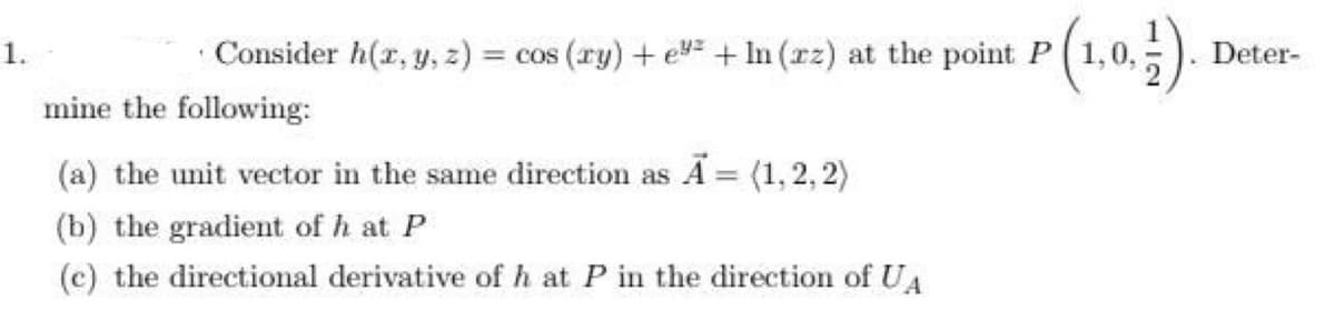 Consider h(x, y, z) = cos (ry) + e + In (zz) at the point P
mine the following:
(a) the unit vector in the same direction as Ã = (1,2,2)
(b) the gradient of h at P
(c) the directional derivative of h at P in the direction of UA
(1,0,1).
. Deter-