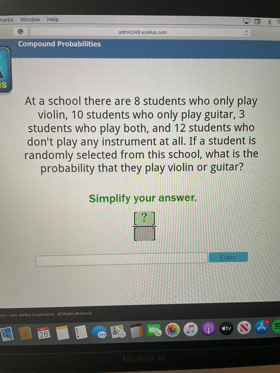 marks Window Help
admin249.acellus.com
Compound Probabilities
IS
At a school there are 8 students who only play
violin, 10 students who only play guitar, 3
students who play both, and 12 students who
don't play any instrument at all. If a student is
randomly selected from this school, what is the
probability that they play violin or guitar?
Simplify your answer.
Enter
p03 - 2021 Acellus Corporation. All Rights Reserved.
MAY
étv
28
MacBook Air
圖
