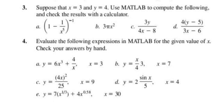 Suppose that x = 3 and y 4. Use MATLAB to compute the following,
and check the results with a calculator.
3.
3y
с.
4x - 8
4у - 5)
d.
3x - 6
а.
b. 3mx
Evaluate the following expressions in MATLAB for the given value of x.
Check your answers by hand.
4.
a. y = 6r' +
4
x = 3
b. y = 3.
x = 7
x'
c. y =
25
(4x)
sin x
d. y = 2
x = 9
x = 4
5
e. y = 7(x) + 4x058
x = 30
