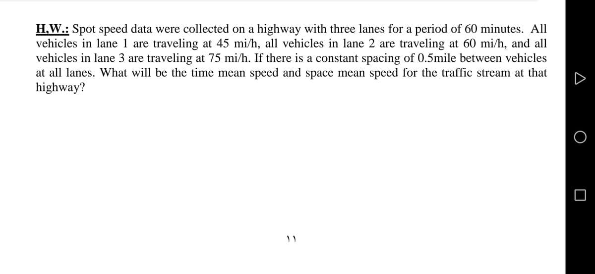 H.W.: Spot speed data were collected on a highway with three lanes for a period of 60 minutes. All
vehicles in lane 1 are traveling at 45 mi/h, all vehicles in lane 2 are traveling at 60 mi/h, and all
vehicles in lane 3 are traveling at 75 mi/h. If there is a constant spacing of 0.5mile between vehicles
at all lanes. What will be the time mean speed and space mean speed for the traffic stream at that
highway?
