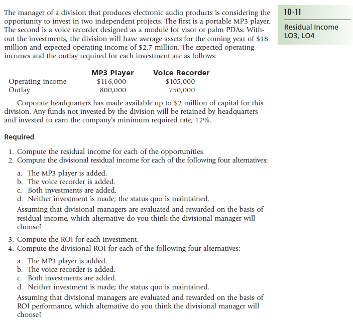 10-11
The manager of a division that produces electronic audio products is considering the
opportunity to invest in two independent projects. The first is a portable MP3 player.
The second is a voice recorder designed as a module for visor or palm PDAS. With-
out the investments, the division will have average assets for the coming year of $18
million and expected operating income of $2.7 million. The expected operating
incomes and the outlay required for each investment are as follows:
Residual Income
LO3, LO4
МP3 Player
Voice Recorder
Operating income
Outlay
$116,000
$105,000
800,000
750,000
Corporate headquarters has made available up to $2 million of capital for this
division. Any funds not invested by the division will be retained by headquarters
and invested to earn the company's minimum required rate, 12%.
Required
1. Compute the residual income for each of the opportunities.
2. Compute the divisional residual income for each of the following four alternatives:
a. The MP3 player is added.
b. The voice recorder is added.
c. Both investments are added.
d. Neither investment is made; the status quo is maintained.
Assuming that divisional managers are evaluated and rewarded on the basis of
residual income, which alternative do you think the divisional manager will
choose?
3. Compute the ROI for each investment.
4. Compute the divisional ROI for each of the following four alternatives:
a. The MP3 player is added.
b. The voice recorder is added.
c. Both investments are added.
d. Neither investment is made; the status quo is maintained.
Assuming that divisional managers are evaluated and rewarded on the basis of
ROI performance, which alternative do you think the divisional manager will
choose?
