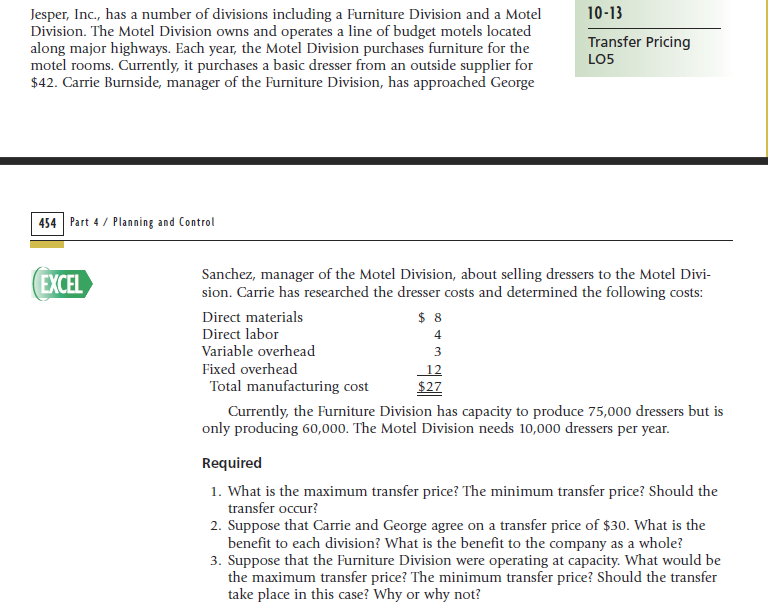 10-13
Jesper, Inc., has a number of divisions including a Furniture Division and a Motel
Division. The Motel Division owns and operates a line of budget motels located
along major highways. Each year, the Motel Division purchases furniture for the
motel rooms. Currently, it purchases a basic dresser from an outside supplier for
$42. Carrie Burnside, manager of the Furniture Division, has approached George
Transfer Pricing
LO5
454 Part 4 / Planning and Control
EXCEL
Sanchez, manager of the Motel Division, about selling dressers to the Motel Divi-
sion. Carrie has researched the dresser costs and determined the following costs:
Direct materials
Direct labor
$ 8
4
Variable overhead
3
Fixed overhead
Total manufacturing cost
12
$27
Currently, the Furniture Division has capacity to produce 75,000 dressers but is
only producing 60,000. The Motel Division needs 10,000 dressers per year.
Required
1. What is the maximum transfer price? The minimum transfer price? Should the
transfer occur?
2. Suppose that Carrie and George agree on a transfer price of $30. What is the
benefit to each division? What is the benefit to the company as a whole?
3. Suppose that the Furniture Division were operating at capacity. What would be
the maximum transfer price? The minimum transfer price? Should the transfer
take place in this case? Why or why not?
