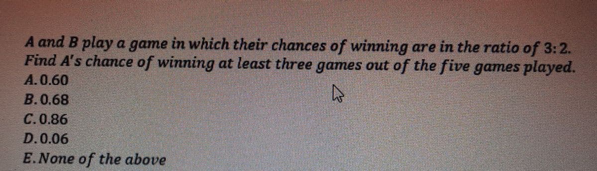 A and B play a game in which their chances of winning are in the ratio of 3:2.
Find A's chance of winning at least three games out of the five games played.
A.0.60
B.0.68
C.0.86
D.0.06
E.None of the above
