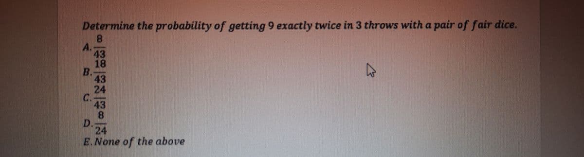 Determine the probability of getting 9 exactly twice in 3 throws with a pair of fair dice.
A.
43
18
B.
43
24
C.
43
8.
D.
24
E.None of the above
