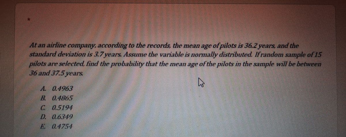 At an airline company, according to the records, the mean age of pilots is 36.2 years, and the
standard deviation is 3.7 years Assume the variable is normally distributed. Ifrandom sample of 15
pilots are selected find the probability that the mean age of the pilots in the sample will be between
36 and 37.5 years.
A. 0.4963
B 0.4865
C 05194
D. 0.6349
A04754
