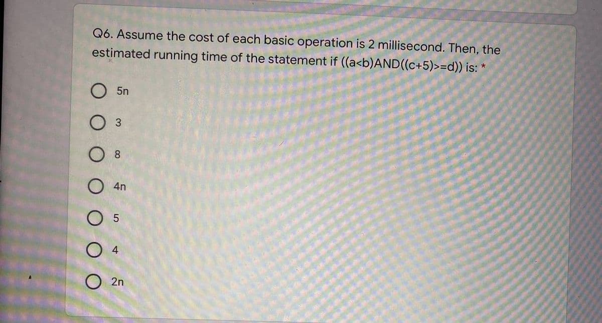 Q6. Assume the cost of each basic operation is 2 millisecond. Then, the
estimated running time of the statement if ((a<b)AND((c+5)>=d}) is:
O 5n
О з
8
4n
O 5
4
O 2n
